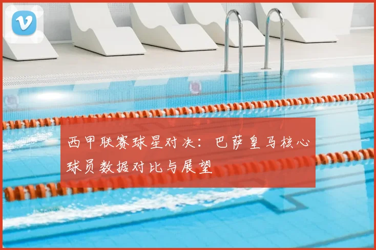 西甲联赛球星对决：巴萨皇马核心球员数据对比与展望