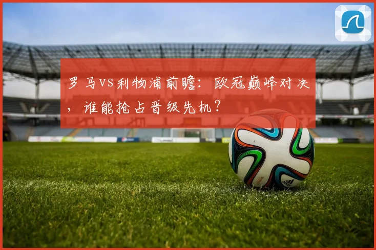 罗马vs利物浦前瞻：欧冠巅峰对决，谁能抢占晋级先机？