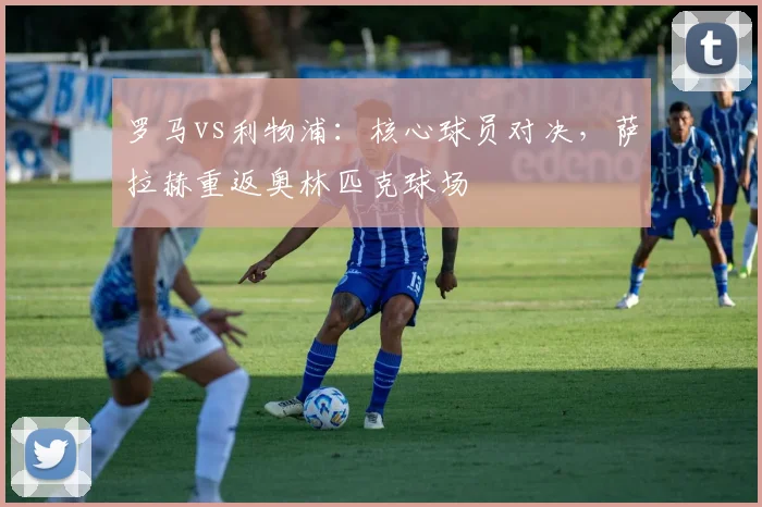 罗马vs利物浦：核心球员对决，萨拉赫重返奥林匹克球场