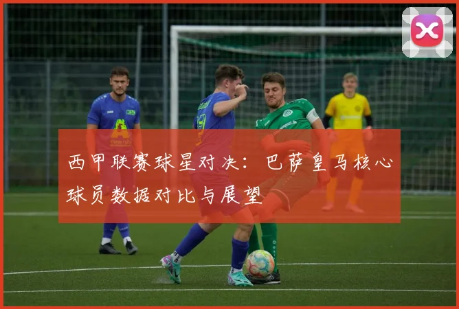 西甲联赛球星对决：巴萨皇马核心球员数据对比与展望